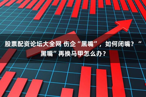 股票配资论坛大全网 伤企“黑嘴”，如何闭嘴？“黑嘴”再换马甲怎么办？