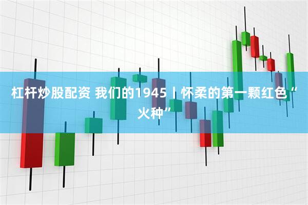 杠杆炒股配资 我们的1945丨怀柔的第一颗红色“火种”
