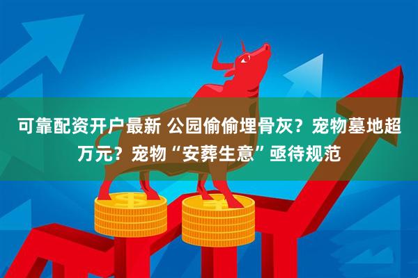 可靠配资开户最新 公园偷偷埋骨灰？宠物墓地超万元？宠物“安葬生意”亟待规范