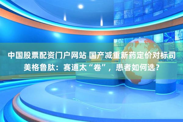 中国股票配资门户网站 国产减重新药定价对标司美格鲁肽：赛道太“卷”，患者如何选？