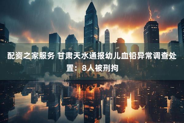 配资之家服务 甘肃天水通报幼儿血铅异常调查处置：8人被刑拘