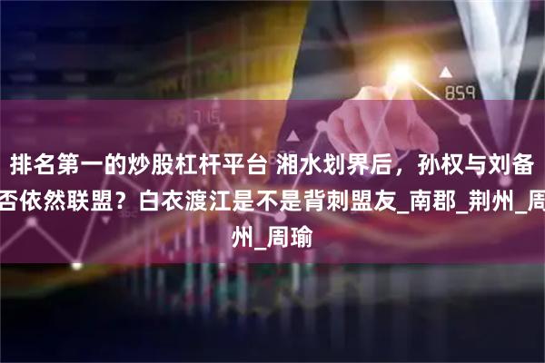 排名第一的炒股杠杆平台 湘水划界后，孙权与刘备是否依然联盟？白衣渡江是不是背刺盟友_南郡_荆州_周瑜
