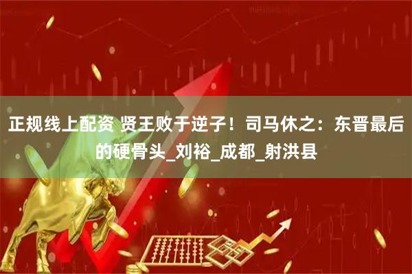 正规线上配资 贤王败于逆子！司马休之：东晋最后的硬骨头_刘裕_成都_射洪县