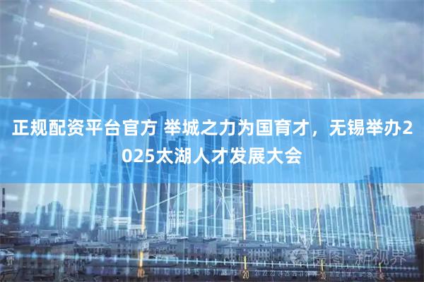 正规配资平台官方 举城之力为国育才，无锡举办2025太湖人才发展大会