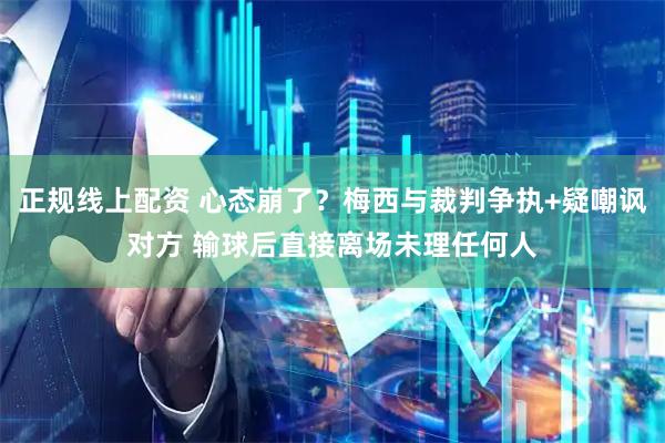 正规线上配资 心态崩了？梅西与裁判争执+疑嘲讽对方 输球后直接离场未理任何人