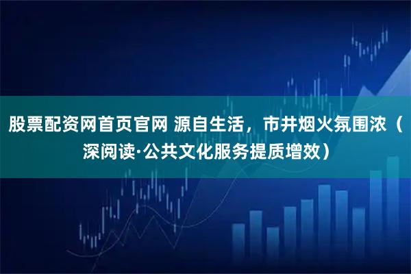股票配资网首页官网 源自生活,市井烟火氛围浓(深阅读·公共文化服务提质增效)