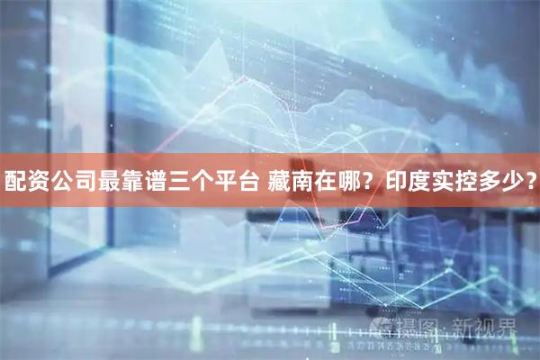 配资公司最靠谱三个平台 藏南在哪？印度实控多少？