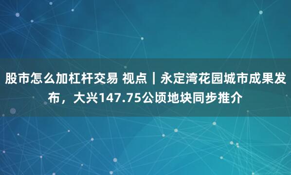 股市怎么加杠杆交易 视点｜永定湾花园城市成果发布，大兴147.75公顷地块同步推介