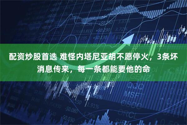 配资炒股首选 难怪内塔尼亚胡不愿停火，3条坏消息传来，每一条都能要他的命