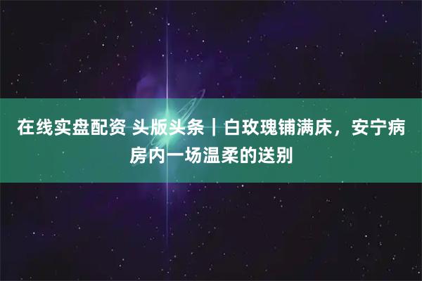 在线实盘配资 头版头条|白玫瑰铺满床,安宁病房内一场温柔的送别