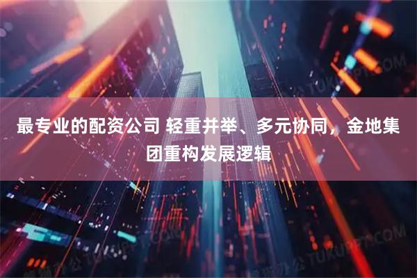 最专业的配资公司 轻重并举、多元协同，金地集团重构发展逻辑